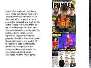 I used a low angle mid shot in my
main image as it causes the band to
appear powerful and dominant on
the cover which is a typical them
associated with rock and punk artists
and therefore represents them. In
my contents page I also used amid
shot as it allowed me to highlight the
guitar and microphone which
represents the genre and social
group of musicians. Furthermore the
thumbnail image at the top left of
the contents page reinforces the
punk/rock social group as the
running makeup conforms to the
emotional and dark themes
associated with the music genre.
 