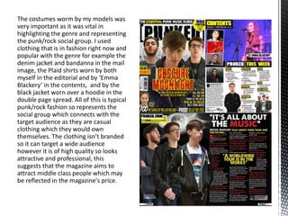 The costumes worm by my models was
very important as it was vital in
highlighting the genre and representing
the punk/rock social group. I used
clothing that is in fashion right now and
popular with the genre for example the
denim jacket and bandanna in the mail
image, the Plaid shirts worn by both
myself in the editorial and by ‘Emma
Blackery’ in the contents, and by the
black jacket worn over a hoodie in the
double page spread. All of this is typical
punk/rock fashion so represents the
social group which connects with the
target audience as they are casual
clothing which they would own
themselves. The clothing isn’t branded
so it can target a wide audience
however it is of high quality so looks
attractive and professional, this
suggests that the magazine aims to
attract middle class people which may
be reflected in the magazine's price.
 