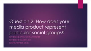 Question 2: How does your
media product represent
particular social groups?
CANDIDATE NAME: HANNAH HUGHES
CANDIDATE NUMBER: 4067
CENTRE NUMBER: 64135
 