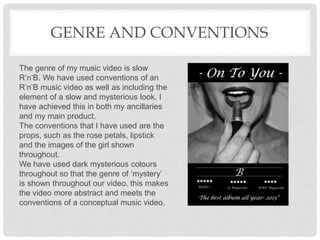 GENRE AND CONVENTIONS
The genre of my music video is slow
R’n’B. We have used conventions of an
R’n’B music video as well as including the
element of a slow and mysterious look. I
have achieved this in both my ancillaries
and my main product.
The conventions that I have used are the
props, such as the rose petals, lipstick
and the images of the girl shown
throughout.
We have used dark mysterious colours
throughout so that the genre of ‘mystery’
is shown throughout our video. this makes
the video more abstract and meets the
conventions of a conceptual music video.
 