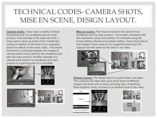 TECHNICAL CODES- CAMERA SHOTS,
MISE EN SCENE, DESIGN LAYOUT.
Camera shots- I have used a variety of shots
throughout both my ancillaries and my main
product. One example is the close up shots. I
have used a close up shots of the models lips
putting on lipstick on the front of my magazine
advert as well as in the music video. This shows
that there is continuity between the images &
camera shots I have used for the ancillaries and
also the main product. Another example of a
camera shot used In my ancillaries and main
product is a panning shot of a chandelle
Mise en scene- The mise en scene is the same for my
ancillaries and my main product. I have been consistent with
the characters, props and setting. For example using the
house setting, shower and outside setting. I have done this so
that images I have used on my magazine advert and CD
digipack are the same as the ones in my video.
Design Layout- The design layout is quite simple, and plain.
This matches the video with quick short shots of different
images and shots and no long confusing clips. Everything
flows together nicely, as there is an abstract look to the video.
 