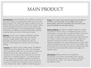 MAIN PRODUCT
Iconography- One thing that you could say is iconic of
this music video is the character used. As it is just one
girl throughout the video the target audience may be
able to relate to this and this is iconic of a music video.
Another thing that is iconic of this music video is the
props used throughout. For example petals, candles
and flames. All signify love and relationships and this
could be seen as iconic to this type of song.
Settings- I have used a range of different settings
throughout the music video. This is so that the
abstract image really comes through. Some
examples of some of the settings we will use,
church, swimming pool, shower, house & outside
setting.
Characters- There is only be one character
throughout. This will be a young girl. She is not be
shown fully throughout. This is to create a narrative
throughout the video. This is also in keeping with
the abstract look.
Props- The props I have used throughout are all different
but have some connection. For example I have used
flower petals, perfume & chandelle. We have tried to use
props that signify love and also mystery.
Editing/ Effects- We will use Adobe Premier to create
and edit our music video. In Adobe there are a lot of
techniques we could use to create the effect and look
we want. For example we will edit the colour and
change it to black and white so that the video matches
our colour scheme. As well as this I will be using cross
dissolves and bend modes so that the video flows
together properly, and looks professional. As well as this I
will be slowing some clips down so that it fits better with
the slower bits on the song and also reversing some clips
so that they are backwards to give it an edgy and
abstract look.
Camera- We will be using a wide variety of different
camera shots throughout the video. For example
close ups will be used a lot as we want to create an
abstract look to the video and do not want to
reveal too much about the characters so that the
video has a mysterious feel to it. As well as this we
will be using a lot of different camera movement.
For example panning shots, track in and out, zoom
in and out and tilt up and down. Using a variety of
shots will give the video a different look throughout.
 