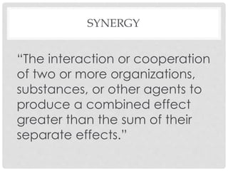 SYNERGY
“The interaction or cooperation
of two or more organizations,
substances, or other agents to
produce a combined effect
greater than the sum of their
separate effects.”
 