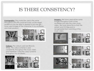IS THERE CONSISTENCY?
Imagery- We have used all the same
images throughout both of the
ancillaries and also the main music
video. We have done this so that the
advert and CD Digi pack is
recognisable from watching of the
music video.
Iconography- The character used is the same
throughout and this could be iconic as the target
audience may be able to appeal to just one girl. I
have used Images of the character in my ancillaries
and main product.
Colours- The colours used are Black &
White. This colour scheme is used
consistently throughout the music video
and therefore I used this colour scheme
throughout my ancillaries.
 