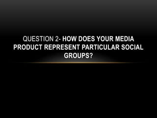 QUESTION 2- HOW DOES YOUR MEDIA
PRODUCT REPRESENT PARTICULAR SOCIAL
GROUPS?
 