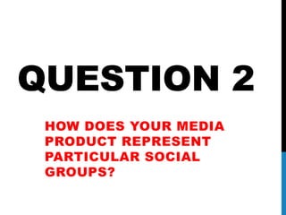 QUESTION 2
HOW DOES YOUR MEDIA
PRODUCT REPRESENT
PARTICULAR SOCIAL
GROUPS?
 