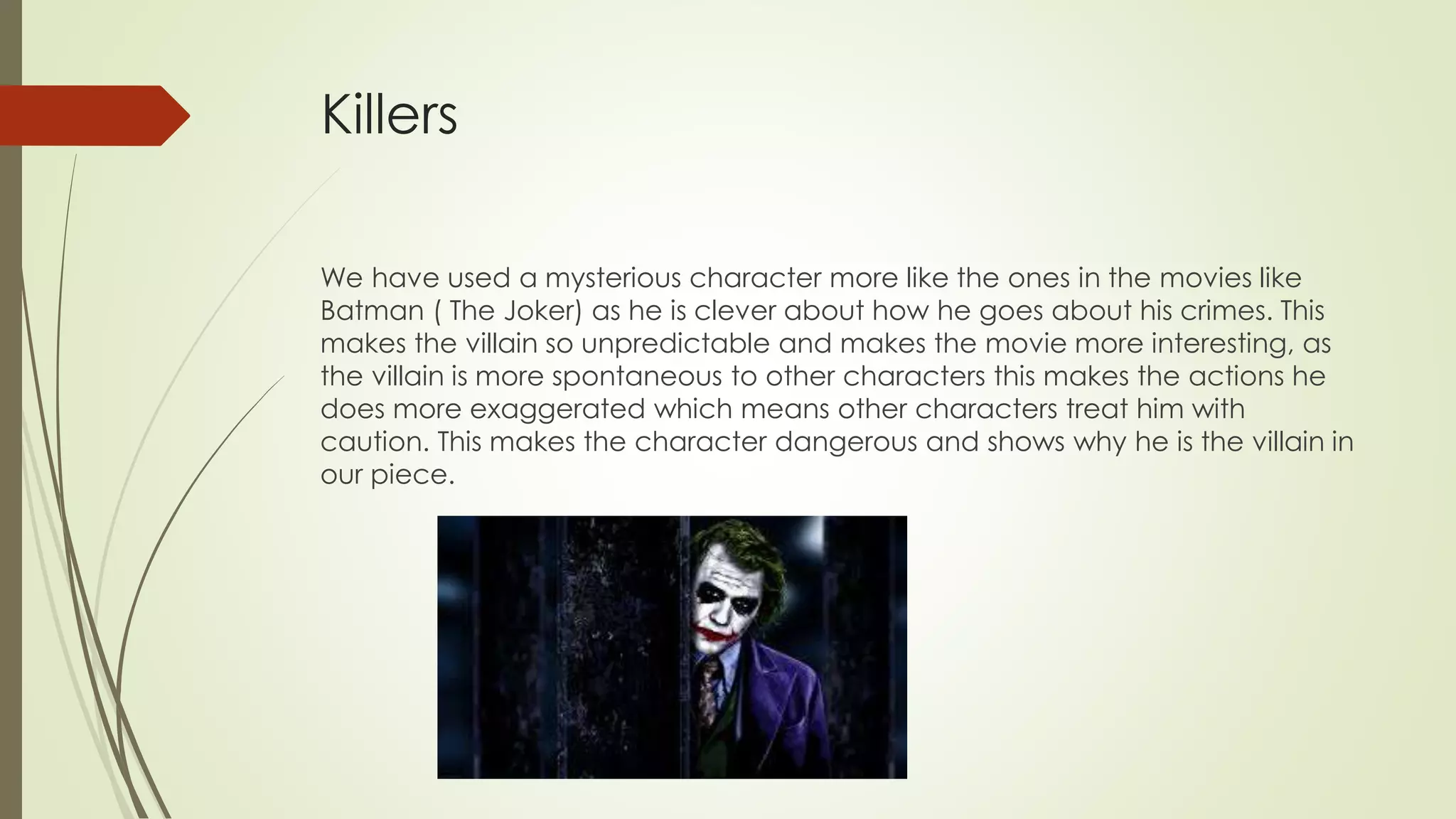 Killers
We have used a mysterious character more like the ones in the movies like
Batman ( The Joker) as he is clever about how he goes about his crimes. This
makes the villain so unpredictable and makes the movie more interesting, as
the villain is more spontaneous to other characters this makes the actions he
does more exaggerated which means other characters treat him with
caution. This makes the character dangerous and shows why he is the villain in
our piece.
 