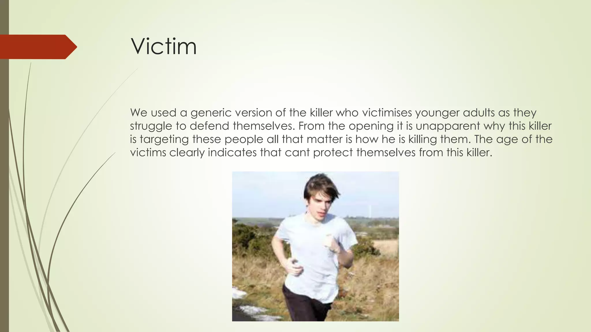 Victim
We used a generic version of the killer who victimises younger adults as they
struggle to defend themselves. From the opening it is unapparent why this killer
is targeting these people all that matter is how he is killing them. The age of the
victims clearly indicates that cant protect themselves from this killer.
 