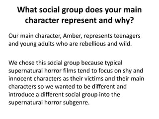 What social group does your main
character represent and why?
Our main character, Amber, represents teenagers
and young adults who are rebellious and wild.
We chose this social group because typical
supernatural horror films tend to focus on shy and
innocent characters as their victims and their main
characters so we wanted to be different and
introduce a different social group into the
supernatural horror subgenre.
 