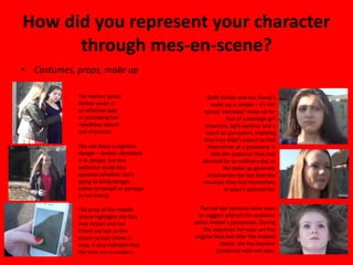 How did you represent your character
through mes-en-scene?
• Costumes, props, make up
The leather jacket
Amber wears is
an effective way
or portraying her
rebellious nature
and character.
The red dress is signifies
danger – Amber ultimately
is in danger, but the
audience could also
question whether she’s
going to bring danger,
either to herself or perhaps
to her friend.
The prop of the mobile
phone highlights the fact
that Amber and her
friend are lost as the
phone screen shows a
map. It also indicates that
the time era is modern.
Both Amber and her friend’s
make up is simple – it’s the
typical ‘everyday’ make up for
that of a teenage girl
(mascara, light eyeliner and a
touch of concealer), implying
that they didn’t expect to find
themselves at a graveyard. It
tells the audience they had
planned for an ordinary day so
the make up generally
emphasises the fact that the
situation they find themselves
in wasn’t planned for.
The red eye contacts were used
to suggest and tell the audience
about Amber’s possession. During
the sequence her eyes are her
original blue but after the implied
attack, she has become
possessed with red eyes.
 