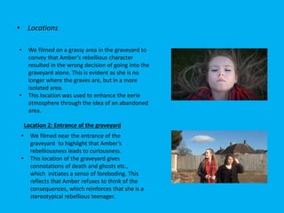 • Locations
• We filmed on a grassy area in the graveyard to
convey that Amber’s rebellious character
resulted in the wrong decision of going into the
graveyard alone. This is evident as she is no
longer where the graves are, but in a more
isolated area.
• This location was used to enhance the eerie
atmosphere through the idea of an abandoned
area.
• We filmed near the entrance of the
graveyard to highlight that Amber’s
rebelliousness leads to curiousness.
• This location of the graveyard gives
connotations of death and ghosts etc.,
which initiates a sense of foreboding. This
reflects that Amber refuses to think of the
consequences, which reinforces that she is a
stereotypical rebellious teenager.
Location 2: Entrance of the graveyard
 