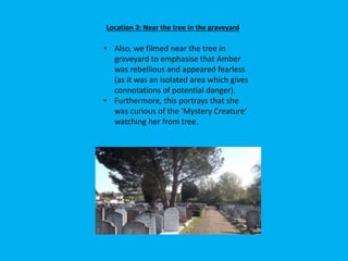 Location 3: Near the tree in the graveyard
• Also, we filmed near the tree in
graveyard to emphasise that Amber
was rebellious and appeared fearless
(as it was an isolated area which gives
connotations of potential danger).
• Furthermore, this portrays that she
was curious of the ‘Mystery Creature’
watching her from tree.
 