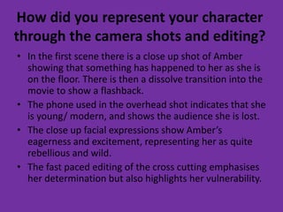 How did you represent your character
through the camera shots and editing?
• In the first scene there is a close up shot of Amber
showing that something has happened to her as she is
on the floor. There is then a dissolve transition into the
movie to show a flashback.
• The phone used in the overhead shot indicates that she
is young/ modern, and shows the audience she is lost.
• The close up facial expressions show Amber’s
eagerness and excitement, representing her as quite
rebellious and wild.
• The fast paced editing of the cross cutting emphasises
her determination but also highlights her vulnerability.
 