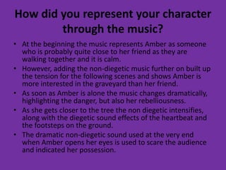 How did you represent your character
through the music?
• At the beginning the music represents Amber as someone
who is probably quite close to her friend as they are
walking together and it is calm.
• However, adding the non-diegetic music further on built up
the tension for the following scenes and shows Amber is
more interested in the graveyard than her friend.
• As soon as Amber is alone the music changes dramatically,
highlighting the danger, but also her rebelliousness.
• As she gets closer to the tree the non diegetic intensifies,
along with the diegetic sound effects of the heartbeat and
the footsteps on the ground.
• The dramatic non-diegetic sound used at the very end
when Amber opens her eyes is used to scare the audience
and indicated her possession.
 