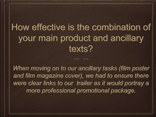 How effective is the combination of
your main product and ancillary
texts?
When moving on to our ancillary tasks (film poster
and film magazine cover), we had to ensure there
were clear links to our trailer as it would portray a
more professional promotional package.
 