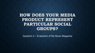 HOW DOES YOUR MEDIA
PRODUCT REPRESENT
PARTICULAR SOCIAL
GROUPS?
Question 2 – Evaluation of My Music Magazine
 
