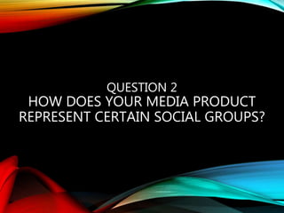 QUESTION 2
HOW DOES YOUR MEDIA PRODUCT
REPRESENT CERTAIN SOCIAL GROUPS?
 