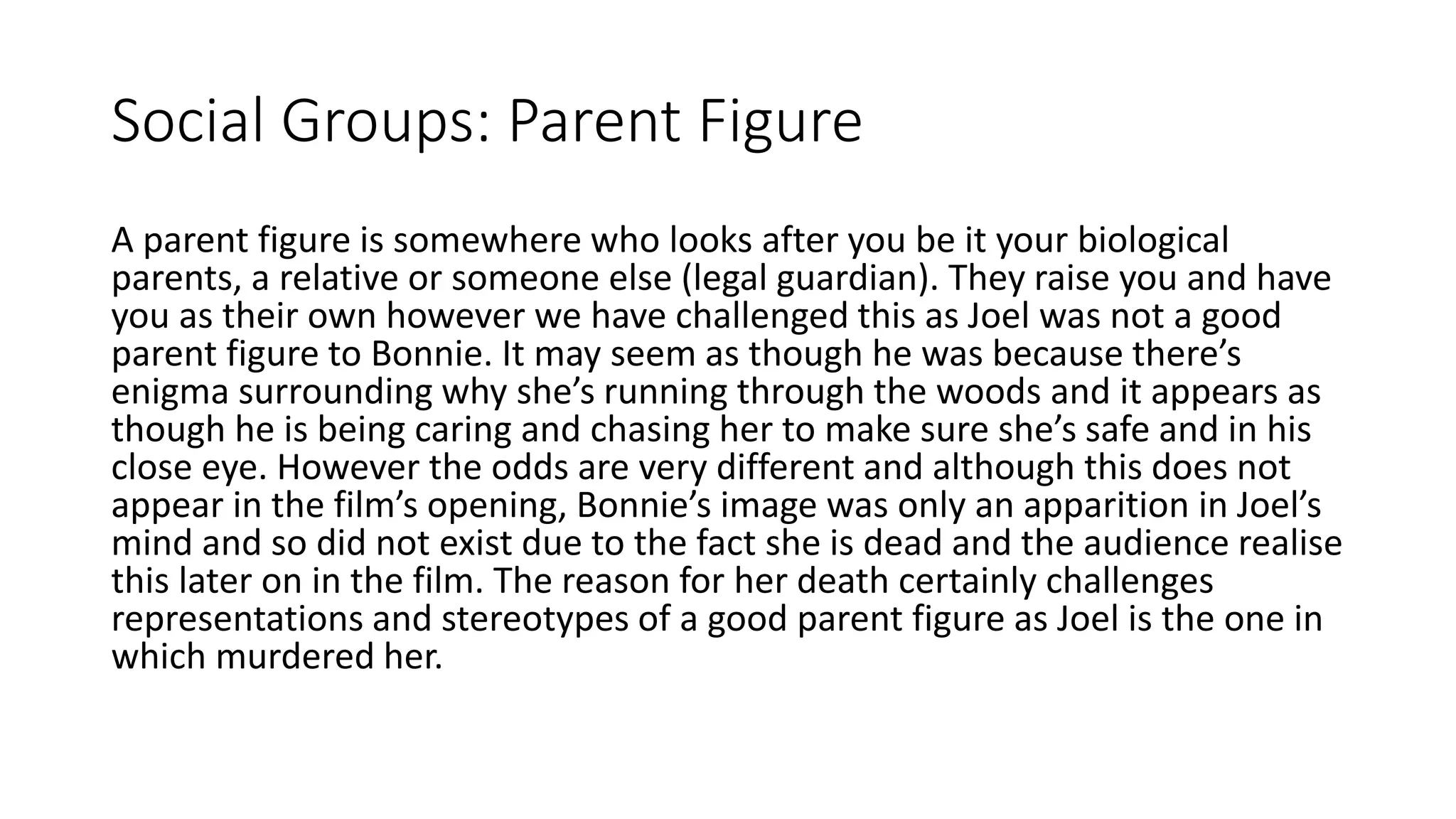 Social Groups: Parent Figure
A parent figure is somewhere who looks after you be it your biological
parents, a relative or someone else (legal guardian). They raise you and have
you as their own however we have challenged this as Joel was not a good
parent figure to Bonnie. It may seem as though he was because there’s
enigma surrounding why she’s running through the woods and it appears as
though he is being caring and chasing her to make sure she’s safe and in his
close eye. However the odds are very different and although this does not
appear in the film’s opening, Bonnie’s image was only an apparition in Joel’s
mind and so did not exist due to the fact she is dead and the audience realise
this later on in the film. The reason for her death certainly challenges
representations and stereotypes of a good parent figure as Joel is the one in
which murdered her.
 