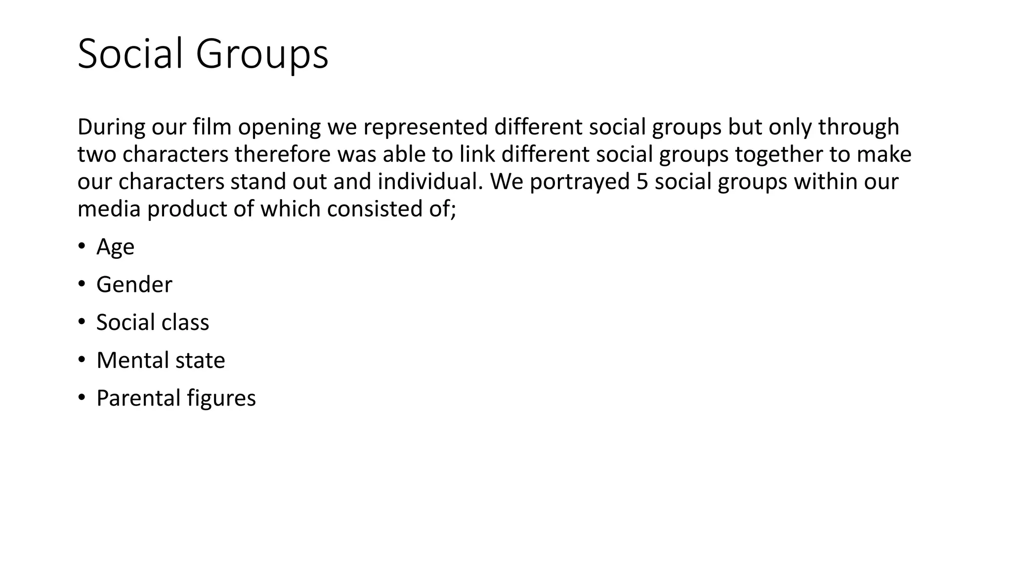 Social Groups
During our film opening we represented different social groups but only through
two characters therefore was able to link different social groups together to make
our characters stand out and individual. We portrayed 5 social groups within our
media product of which consisted of;
• Age
• Gender
• Social class
• Mental state
• Parental figures
 