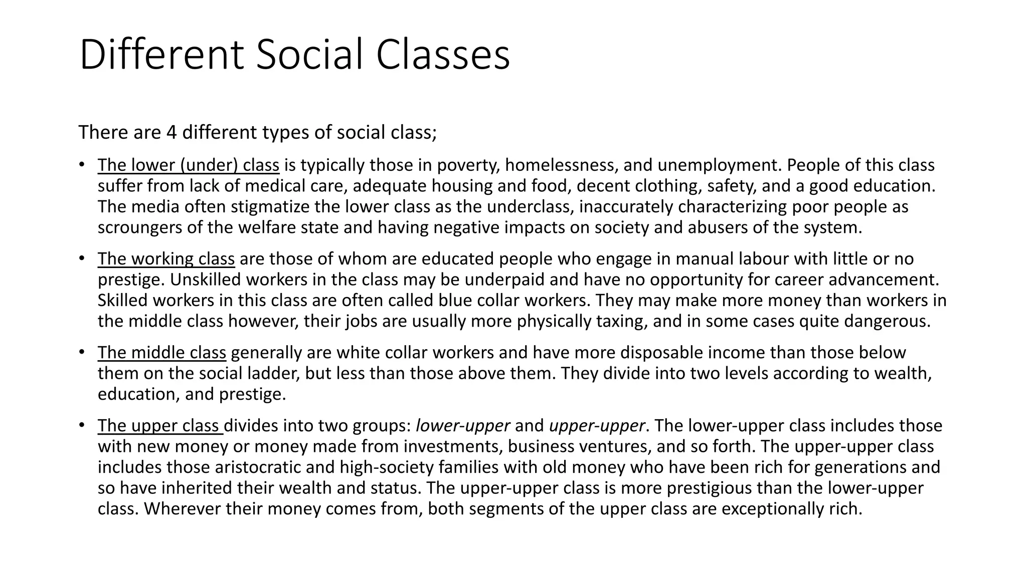 Different Social Classes
There are 4 different types of social class;
• The lower (under) class is typically those in poverty, homelessness, and unemployment. People of this class
suffer from lack of medical care, adequate housing and food, decent clothing, safety, and a good education.
The media often stigmatize the lower class as the underclass, inaccurately characterizing poor people as
scroungers of the welfare state and having negative impacts on society and abusers of the system.
• The working class are those of whom are educated people who engage in manual labour with little or no
prestige. Unskilled workers in the class may be underpaid and have no opportunity for career advancement.
Skilled workers in this class are often called blue collar workers. They may make more money than workers in
the middle class however, their jobs are usually more physically taxing, and in some cases quite dangerous.
• The middle class generally are white collar workers and have more disposable income than those below
them on the social ladder, but less than those above them. They divide into two levels according to wealth,
education, and prestige.
• The upper class divides into two groups: lower‐upper and upper‐upper. The lower‐upper class includes those
with new money or money made from investments, business ventures, and so forth. The upper‐upper class
includes those aristocratic and high‐society families with old money who have been rich for generations and
so have inherited their wealth and status. The upper‐upper class is more prestigious than the lower‐upper
class. Wherever their money comes from, both segments of the upper class are exceptionally rich.
 