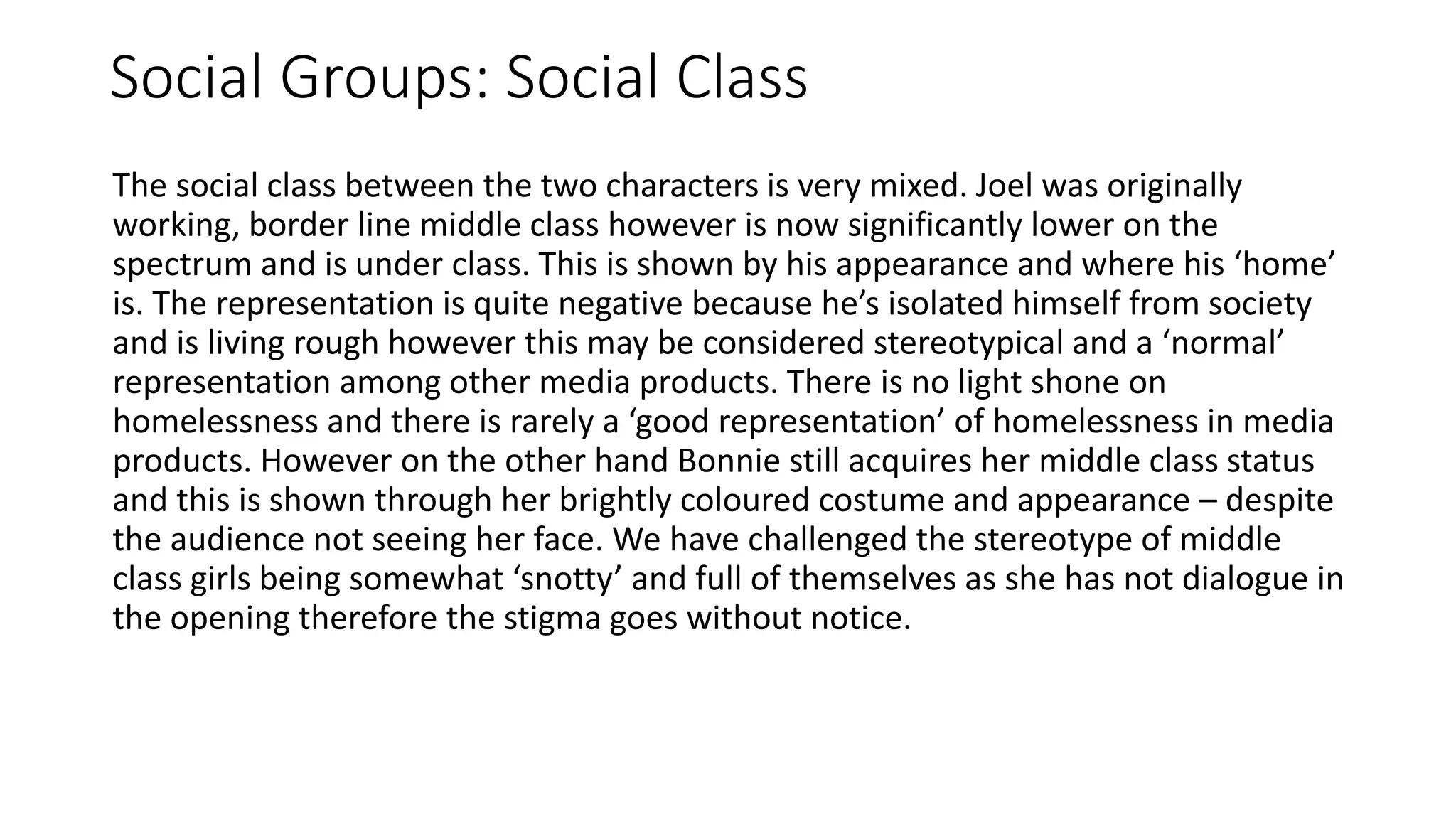 Social Groups: Social Class
The social class between the two characters is very mixed. Joel was originally
working, border line middle class however is now significantly lower on the
spectrum and is under class. This is shown by his appearance and where his ‘home’
is. The representation is quite negative because he’s isolated himself from society
and is living rough however this may be considered stereotypical and a ‘normal’
representation among other media products. There is no light shone on
homelessness and there is rarely a ‘good representation’ of homelessness in media
products. However on the other hand Bonnie still acquires her middle class status
and this is shown through her brightly coloured costume and appearance – despite
the audience not seeing her face. We have challenged the stereotype of middle
class girls being somewhat ‘snotty’ and full of themselves as she has not dialogue in
the opening therefore the stigma goes without notice.
 