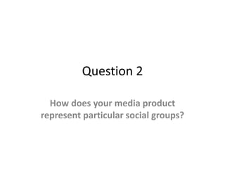 Question 2
How does your media product
represent particular social groups?
 