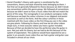• Daniel Chandler’s theory said a genre is constituted by the
conventions, theory and style shared by texts belonging to them. I
feel that we’ve generally followed his theory because we didn’t break
any conventions within this genre group. We followed all conventions
because we didn’t want to have a music video that did not match the
genre of the song. The iconography in our products synergises really
well because we kept the colour schemes in our digipack and poster
consistent as well as the fonts. And the colour schemes in those
matched with the music video as the first thing you see in the video
are grey plants. Following his theory and how we let other videos
shape ours, in most acoustic videos you have a guitar included.
Because of that we decided to have the performer play the guitar in
ours. Not just with his theory, but we had to do this because of the
system of expectation. The audience would have expected to see a
guitar in an acoustic music video thus we had a guitar and guitar case
included in almost all our shots
 