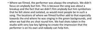 • Where we filmed, the performer was always the emphasis. We didn’t
focus on anybody but him. This is because the song was about a
breakup and the fact that we didn’t film anybody but him symbolises
that he felt alone and isolated, as would most people be in such a
song. The locations of where we filmed further add to that especially
towards the end where he was singing in the green backgrounds, and
when we had the arc shot round him. We had shots taken in the
studio with very low key lighting to create the impression that the
performer is on his own and nobody can help him.
 