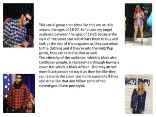This social group that dress like this are usually
around the ages of 16-27. So I made my target
audience between the ages of 18-25 because the
style of the cover star will attract them to buy and
look at the rest of the magazine as they can relate
to the clothing and if they’re into the R&B/Pop
genre, they can relate to that as well.
The ethnicity of the audience, which is black afro
Caribbean people, is represented through having a
cover star which is black African. This may attract
more black people to buy it as they feel like they
can relate to the cover star more especially if they
also dress like that and follow some of the
stereotypes I have portrayed.
 