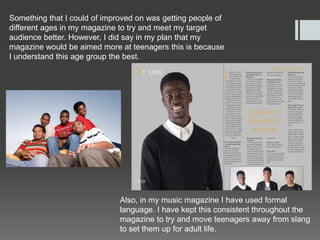 Something that I could of improved on was getting people of
different ages in my magazine to try and meet my target
audience better. However, I did say in my plan that my
magazine would be aimed more at teenagers this is because
I understand this age group the best.
Also, in my music magazine I have used formal
language. I have kept this consistent throughout the
magazine to try and move teenagers away from slang
to set them up for adult life.
 