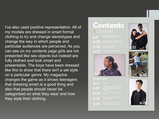 I've also used positive representation. All of
my models are dressed in smart formal
clothing to try and change stereotypes and
change the way in which people and
particular audiences are perceived. As you
can see on my contents page girls are not
presented like sex objects but instead are
fully clothed and look smart and
presentable. The boys have been dressed
like this to show that there isn't a set style
on a particular genre. My magazine
changes the game as it shows teenagers
that dressing smart is a good thing and
also that people should never be
categorised on what they wear and how
they style their clothing.
 