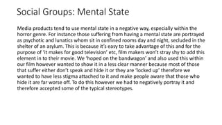 Social Groups: Mental State
Media products tend to use mental state in a negative way, especially within the
horror genre. For instance those suffering from having a mental state are portrayed
as psychotic and lunatics whom sit in confined rooms day and night, secluded in the
shelter of an asylum. This is because it’s easy to take advantage of this and for the
purpose of ‘it makes for good television’ etc, film makers won’t stray shy to add this
element in to their movie. We ‘hoped on the bandwagon’ and also used this within
our film however wanted to show it in a less clear manner because most of those
that suffer either don’t speak and hide it or they are ‘locked up’ therefore we
wanted to have less stigma attached to it and make people aware that those who
hide it are far worse off. To do this however we had to negatively portray it and
therefore accepted some of the typical stereotypes.
 
