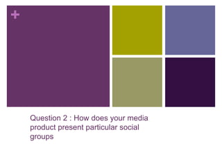 +
Question 2 : How does your media
product present particular social
groups
 
