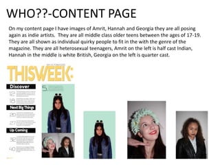 WHO??-CONTENT PAGE
On my content page I have images of Amrit, Hannah and Georgia they are all posing
again as indie artists. They are all middle class older teens between the ages of 17-19.
They are all shown as individual quirky people to fit in the with the genre of the
magazine. They are all heterosexual teenagers, Amrit on the left is half cast Indian,
Hannah in the middle is white British, Georgia on the left is quarter cast.
 