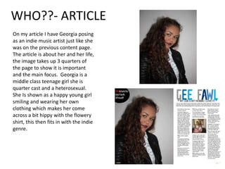 WHO??- ARTICLE
On my article I have Georgia posing
as an indie music artist just like she
was on the previous content page.
The article is about her and her life,
the image takes up 3 quarters of
the page to show it is important
and the main focus. Georgia is a
middle class teenage girl she is
quarter cast and a heterosexual.
She Is shown as a happy young girl
smiling and wearing her own
clothing which makes her come
across a bit hippy with the flowery
shirt, this then fits in with the indie
genre.
 