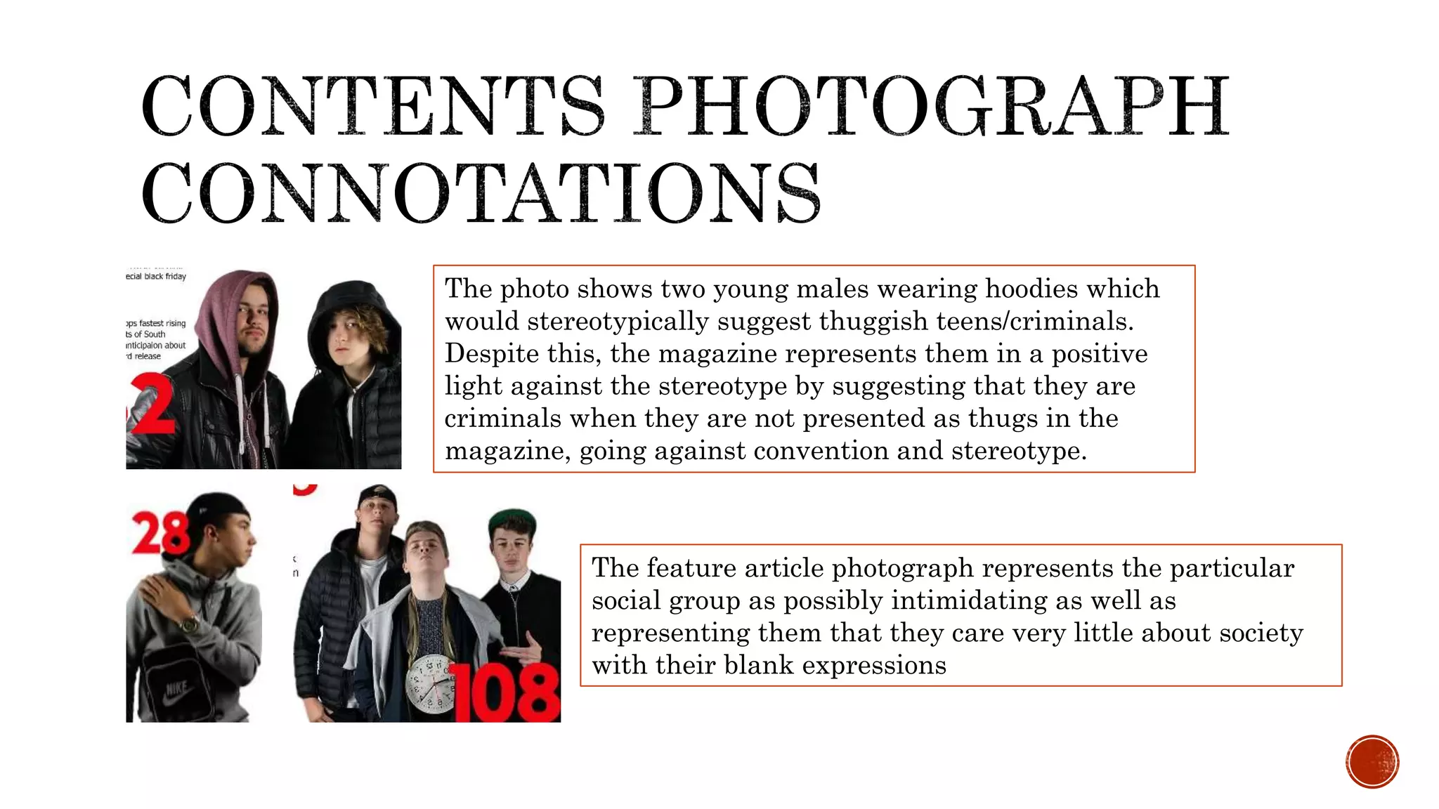 The photo shows two young males wearing hoodies which
would stereotypically suggest thuggish teens/criminals.
Despite this, the magazine represents them in a positive
light against the stereotype by suggesting that they are
criminals when they are not presented as thugs in the
magazine, going against convention and stereotype.
The feature article photograph represents the particular
social group as possibly intimidating as well as
representing them that they care very little about society
with their blank expressions
 