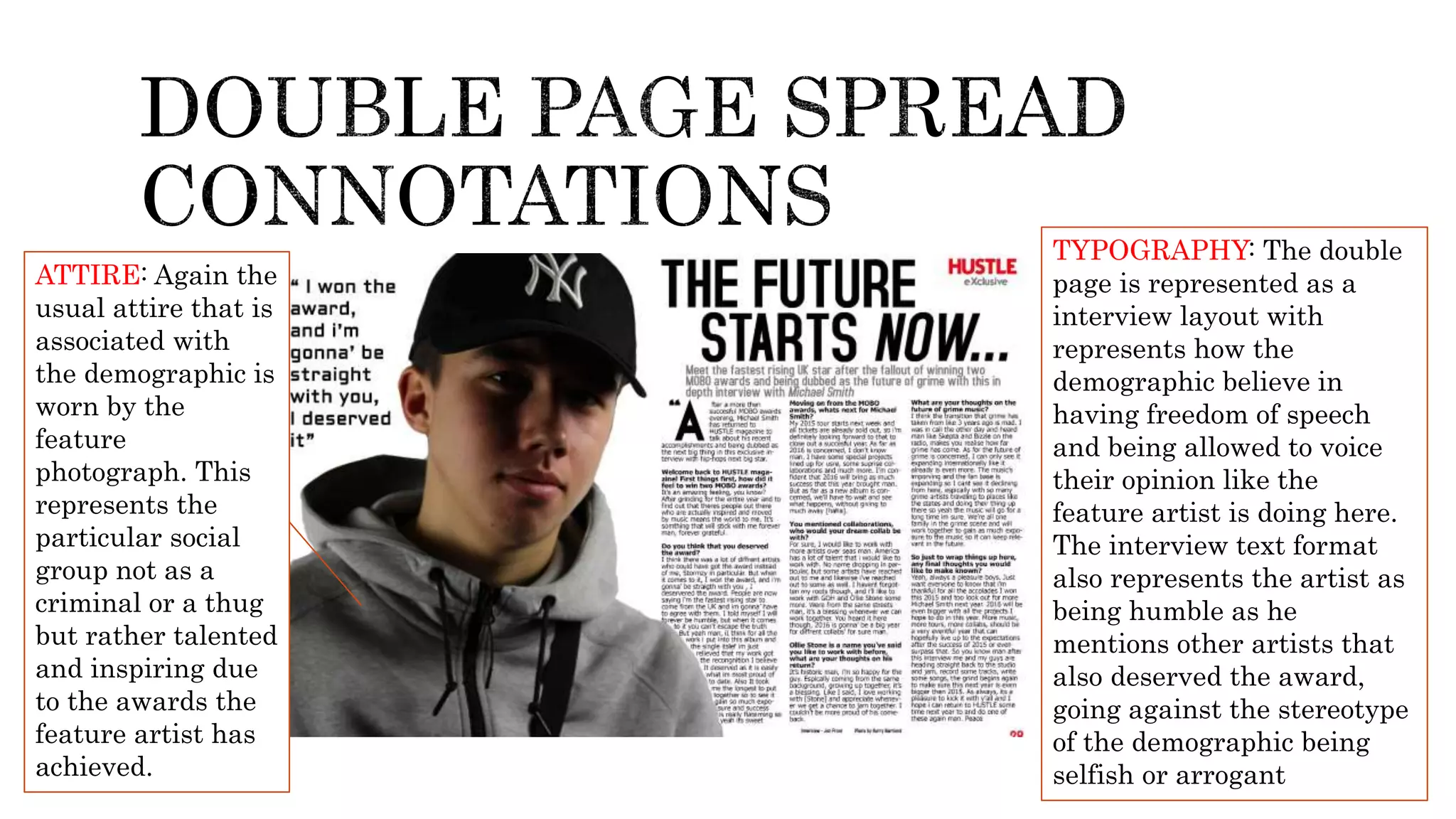 ATTIRE: Again the
usual attire that is
associated with
the demographic is
worn by the
feature
photograph. This
represents the
particular social
group not as a
criminal or a thug
but rather talented
and inspiring due
to the awards the
feature artist has
achieved.
TYPOGRAPHY: The double
page is represented as a
interview layout with
represents how the
demographic believe in
having freedom of speech
and being allowed to voice
their opinion like the
feature artist is doing here.
The interview text format
also represents the artist as
being humble as he
mentions other artists that
also deserved the award,
going against the stereotype
of the demographic being
selfish or arrogant
 