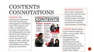 FASHION: The
photographs represents
what the social group
demographic would likely
wear. The image is of a
white, working class
teenager and represents
the demographic as being
laid back and chilled out
based on his attire. It
shows how the social
group of white, male hip
hop fans are laid back
and indifferent to what's
going on round them
GENDER: All the photos
on the contents page are
white, young, males. This
represents the
demographic of the
magazine being
predominantly male
representing the social
group of hip-hop/rap fans
as mainly being male
rather then female.
BRAND IDENTITY: I
have kept a consistent
house style with the logo
on the contents page,
letting readers instantly
recognise the magazine
proving how loyal the
social group is to hip-hop
 