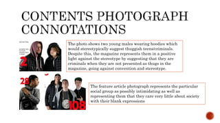 The photo shows two young males wearing hoodies which
would stereotypically suggest thuggish teens/criminals.
Despite this, the magazine represents them in a positive
light against the stereotype by suggesting that they are
criminals when they are not presented as thugs in the
magazine, going against convention and stereotype.
The feature article photograph represents the particular
social group as possibly intimidating as well as
representing them that they care very little about society
with their blank expressions
 