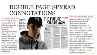 ATTIRE: Again the
usual attire that is
associated with
the demographic is
worn by the
feature
photograph. This
represents the
particular social
group not as a
criminal or a thug
but rather talented
and inspiring due
to the awards the
feature artist has
achieved.
TYPOGRAPHY: The double
page is represented as a
interview layout with
represents how the
demographic believe in
having freedom of speech
and being allowed to voice
their opinion like the
feature artist is doing here.
The interview text format
also represents the artist as
being humble as he
mentions other artists that
also deserved the award,
going against the stereotype
of the demographic being
selfish or arrogant
 