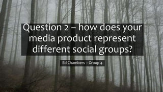 Question 2 – how does your
media product represent
different social groups?
Ed Chambers – Group 4
 