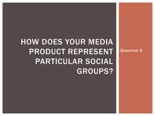 Question 2
HOW DOES YOUR MEDIA
PRODUCT REPRESENT
PARTICULAR SOCIAL
GROUPS?
 
