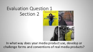 Evaluation Question 1
Section 2
In what way does your media product use, develop or
challenge forms and conventions of real media products?
 