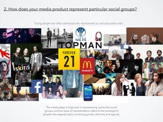 2. How does your media product represent particular social groups?
The media plays a huge part in representing particular social
groups, and the issue of representation refers to the portrayal of
people, this regards topics involving gender, ethnicity and age etc.
Young people are often stereotypically represented as, and associated with:
 