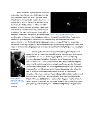 There isone shot inparticularthat pinpoints
Arthuras a maincharacter: the shotin questionisa
longshotof the phone box froma distance.Inthe
shot,the onlydistinguishable objectisthe phone box
withArthurin it. Lit bythe artificial,dulllightof the
box itself,the shotputsfocuson Arthur amidstthe
expanse of darknessaroundhim,butina waythat is
verydown-to-earth:the phone box,areal box near
the edge of the towninwhichit wasfilmed,addsto
the sense of realisminthe opening,butalsopresents
an alternative tothe conventionthatayoungadultina filmwouldnormallyfollow. Youngadults
tendto use mobile phonestocommunicate infilmsnowadays,anunderstandablyrealistic
convention.However,Ifeltthatthe phone box wasmore inkeepingwiththe crime convention
rather thanthat of a youngadult:it wasmore eerie and grittythan simplyusingamobile phone,and
allowedformore interestingdecisionstobe made withhow the artificial lightingwe hadwouldlight
the scene.
One thingI have mentionedseveral timesthroughoutthe essaybut
neverfullytoucheduponisthe ideaof fearinthe maincharacter: althoughthe
situationhe isinisnot one that manyyoungadultshave beenin(being
threatenedbyapsychotickiller),fearinthe face of dangermay well be.Itcan
oftenbe markedbya lackof comprehensionatthe dangerand of blindpanic,
somethingIbroughtthroughwithseveral piecesof imageryinthe shots,such
as Arthurswallowinginfearandhisfeelingof beingtrappedwhenhe bangson
the sidesof the box.Most importantly,the sound wasdesignedtoreflectthe
fearby usingthe soundof Arthur breathingheavilyinanxietyandthe
simulationof tinnitus,aringinginthe ears.Designedtomake the audience feel
uncomfortable,itwasalsoarepresentationof whatmanypeople feelwhen
theyfeel fear,asort of disorientedfeelingwhere theycannotconcentrate.The
sensesbecome heightened,justastheyare here withthe soundandthe more
jitteryediting,featuringmanysplit-secondshotsof grotesqueimageryinside
the box.
Figure 5: The long shot of the phone box
Figure 6: Arthur
swallowing (top) and
feeling trapped (middle
and bottom)
 