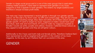 GENDER
Gender is a large social group and it is one of the main groups that is used when
creating media products. I have tried to represent both genders in my music
magazine so that it appeals to both genders. This widens my target audience and
therefore it should increase profit levels.
The main way I have represented a neutral gender is through non-gender specific
colours. On the side is my front cover, my DPS and content page. They all use a house
style of colours including orange, blue, black and white. All of these colours are not
gender specific. If I were to target my music magazine at males I would have used
dark blues, dark reds and more blacks. If I were to make my magazine targeted at
females I would use pinks, purples and yellows. However, I selected those colours as
they appeal to both genders and they are all lighter colours.
Additionally to this I have used both male and female artists. Therefore I believe that I
have represented as well as targeted both genders in the creation of my music
magazine. As this was my aim I believe that I am successful in this area.
 