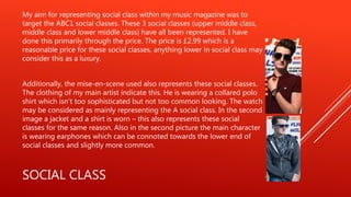 SOCIAL CLASS
My aim for representing social class within my music magazine was to
target the ABC1 social classes. These 3 social classes (upper middle class,
middle class and lower middle class) have all been represented. I have
done this primarily through the price. The price is £2.99 which is a
reasonable price for these social classes, anything lower in social class may
consider this as a luxury.
Additionally, the mise-en-scene used also represents these social classes.
The clothing of my main artist indicate this. He is wearing a collared polo
shirt which isn’t too sophisticated but not too common looking. The watch
may be considered as mainly representing the A social class. In the second
image a jacket and a shirt is worn – this also represents these social
classes for the same reason. Also in the second picture the main character
is wearing earphones which can be connoted towards the lower end of
social classes and slightly more common.
 
