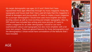 AGE
My target demographic was ages 16-22 and I think that I have
represented these ages effectively through my music magazine. Firstly the
typography and house style that I have used all imply that this magazine is
aimed at teenagers and young adults. If I were to create a music magazine
for a younger demographic I would have used more brighter and more
exciting colours as well as more exciting and simpler typography. Also my
DPS would have included less writing and more pictures. If I were to
create a magazine for an older demographic I would’ve use more
sophisticated colours and typography but also more simplistic with a lot
more text present. These are general features for those demographics and
the demographics I chose would have connotations of the features that I
have included.
 