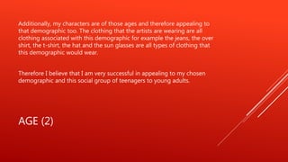 AGE (2)
Additionally, my characters are of those ages and therefore appealing to
that demographic too. The clothing that the artists are wearing are all
clothing associated with this demographic for example the jeans, the over
shirt, the t-shirt, the hat and the sun glasses are all types of clothing that
this demographic would wear.
Therefore I believe that I am very successful in appealing to my chosen
demographic and this social group of teenagers to young adults.
 