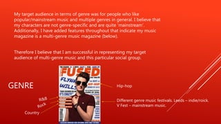 GENRE
My target audience in terms of genre was for people who like
popular/mainstream music and multiple genres in general. I believe that
my characters are not genre-specific and are quite ‘mainstream’.
Additionally, I have added features throughout that indicate my music
magazine is a multi-genre music magazine (below).
Therefore I believe that I am successful in representing my target
audience of multi-genre music and this particular social group.
Hip-hop
Different genre music festivals. Leeds – indie/roick.
V Fest – mainstream music.
Country
 